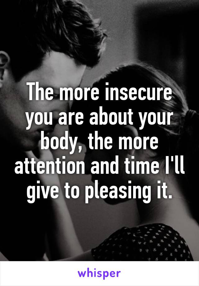 The more insecure you are about your body, the more attention and time I'll give to pleasing it.