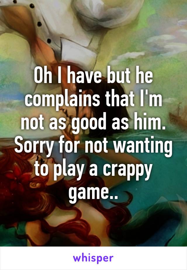 Oh I have but he complains that I'm not as good as him. Sorry for not wanting to play a crappy game..