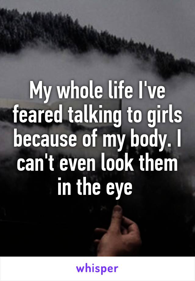 My whole life I've feared talking to girls because of my body. I can't even look them in the eye 