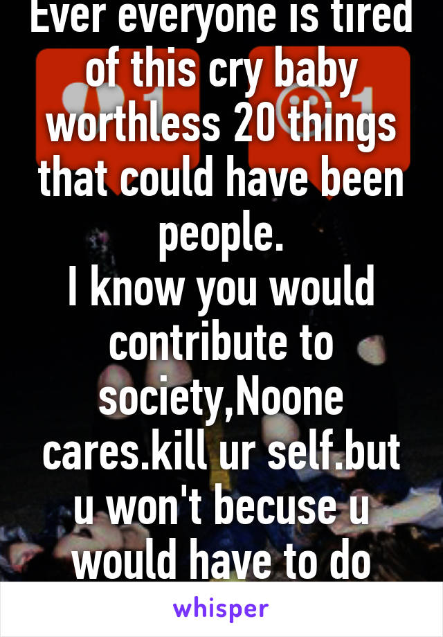 Ever everyone is tired of this cry baby worthless 20 things that could have been people.
I know you would contribute to society,Noone cares.kill ur self.but u won't becuse u would have to do somthing 