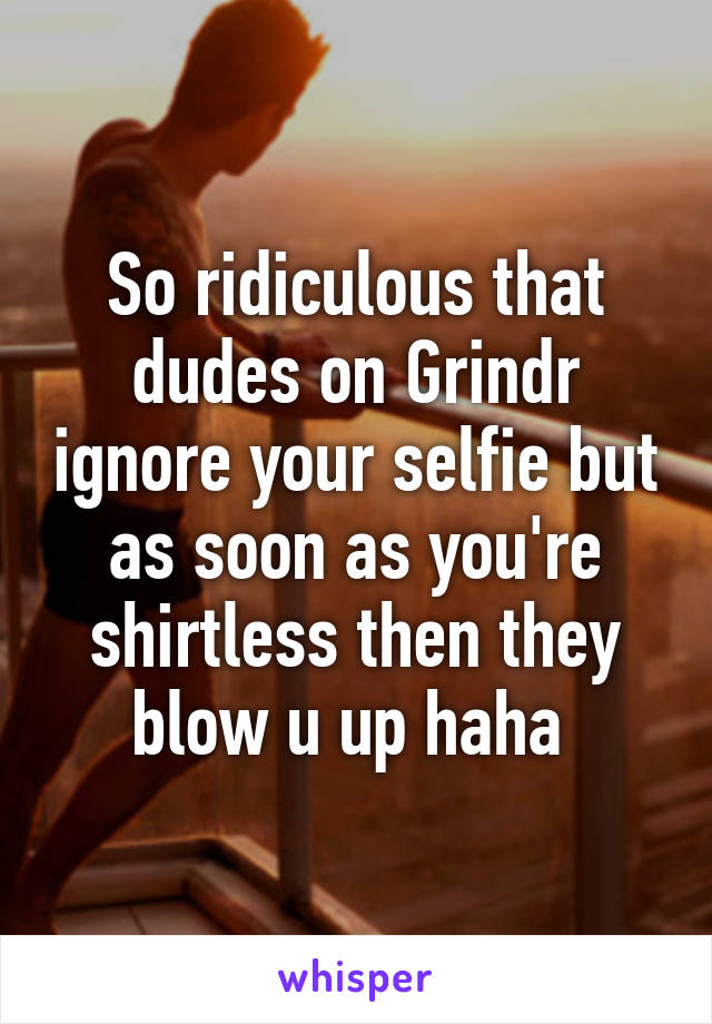 So ridiculous that dudes on Grindr ignore your selfie but as soon as you're shirtless then they blow u up haha 