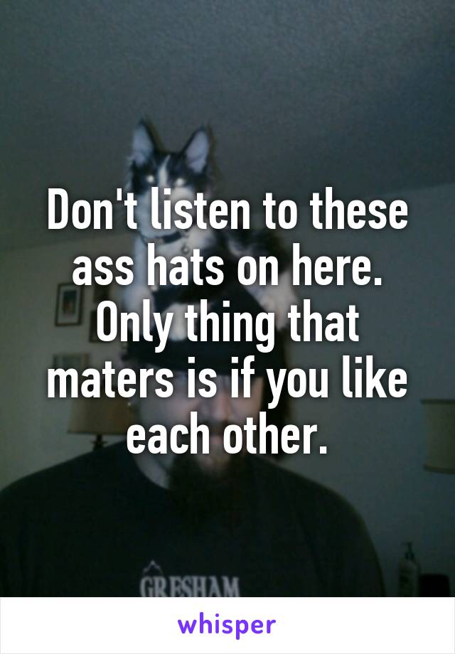 Don't listen to these ass hats on here. Only thing that maters is if you like each other.