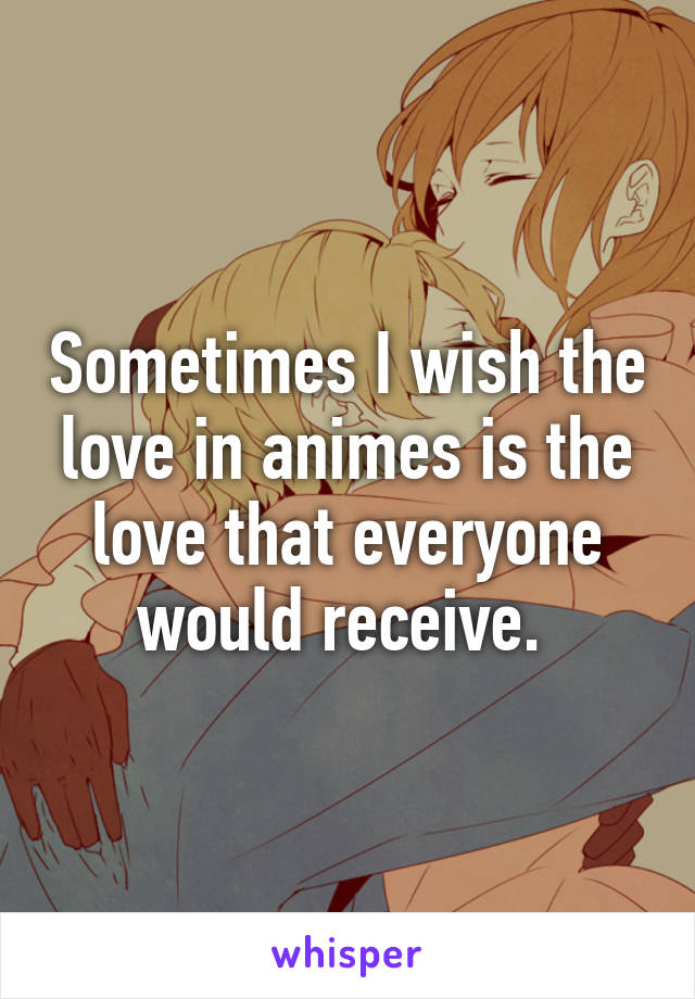 Sometimes I wish the love in animes is the love that everyone would receive. 