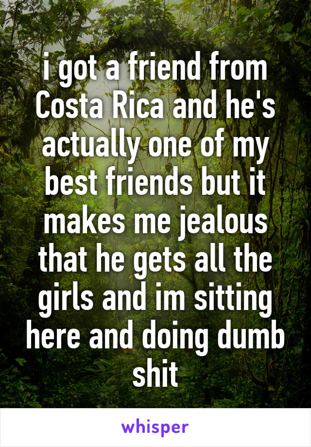 i got a friend from Costa Rica and he's actually one of my best friends but it makes me jealous that he gets all the girls and im sitting here and doing dumb shit