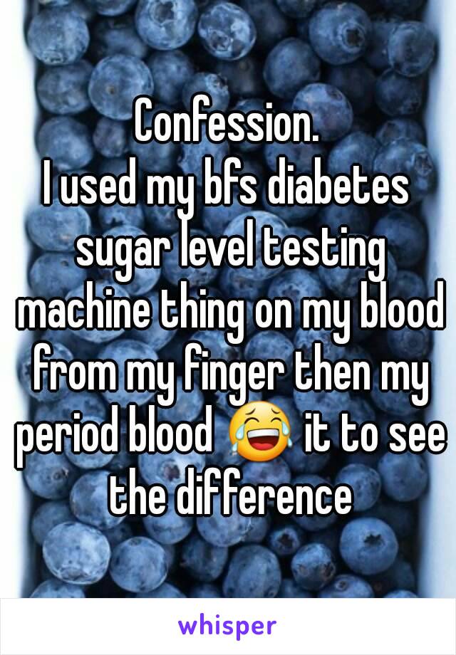 Confession.
I used my bfs diabetes sugar level testing machine thing on my blood from my finger then my period blood 😂 it to see the difference