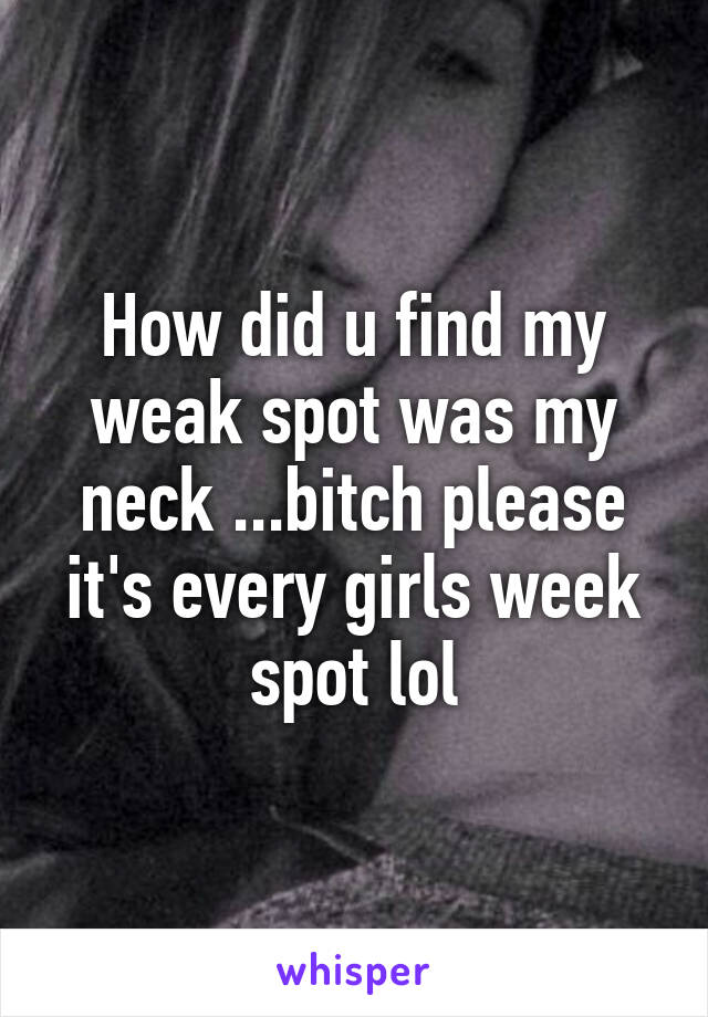 How did u find my weak spot was my neck ...bitch please it's every girls week spot lol