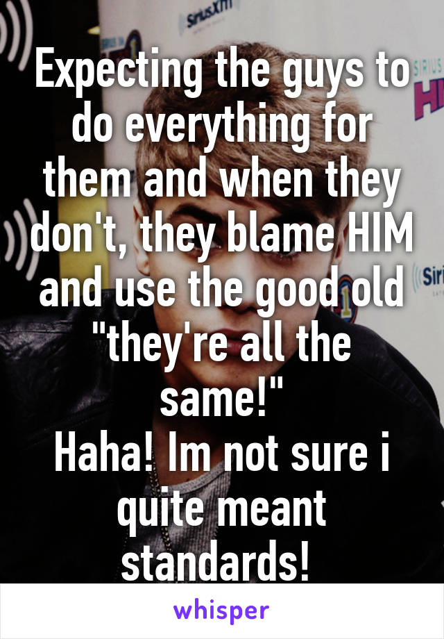 Expecting the guys to do everything for them and when they don't, they blame HIM and use the good old "they're all the same!"
Haha! Im not sure i quite meant standards! 