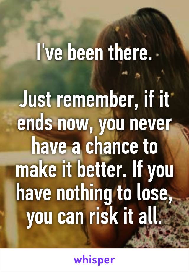 I've been there.

Just remember, if it ends now, you never have a chance to make it better. If you have nothing to lose, you can risk it all.