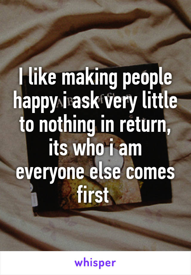 I like making people happy i ask very little to nothing in return, its who i am everyone else comes first 