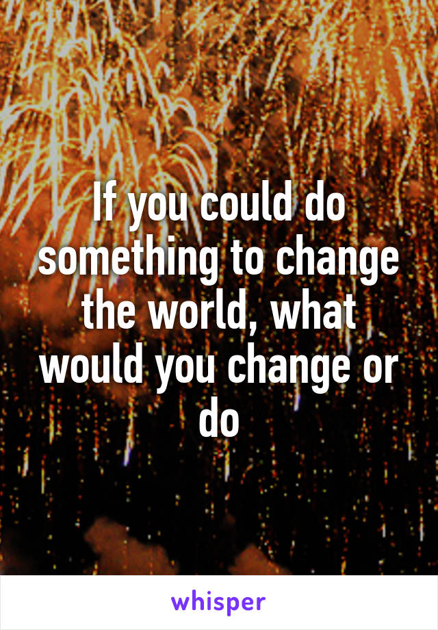 If you could do something to change the world, what would you change or do