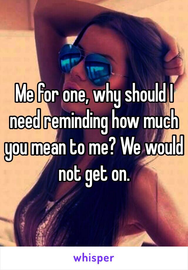 Me for one, why should I need reminding how much you mean to me? We would not get on. 