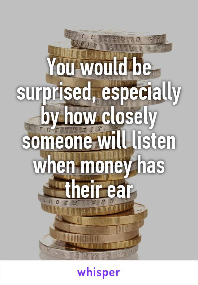 You would be surprised, especially by how closely someone will listen when money has their ear
