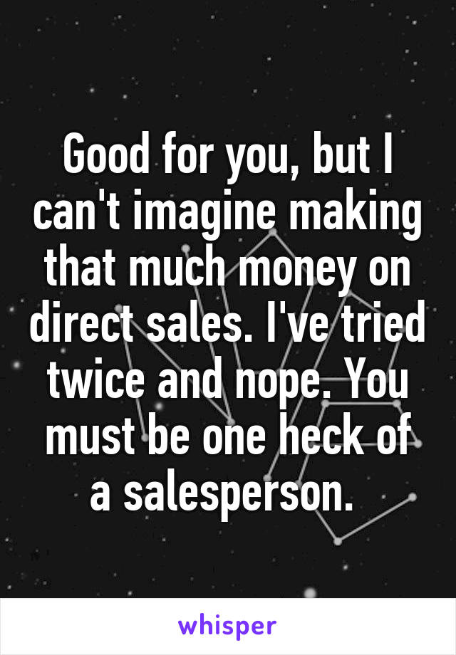 Good for you, but I can't imagine making that much money on direct sales. I've tried twice and nope. You must be one heck of a salesperson. 