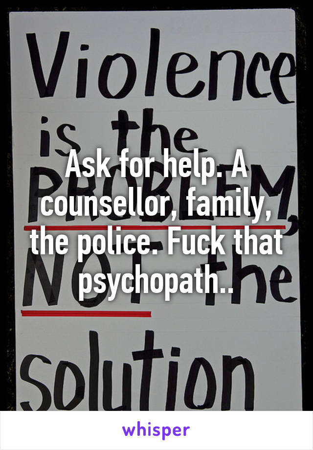 Ask for help. A counsellor, family, the police. Fuck that psychopath..