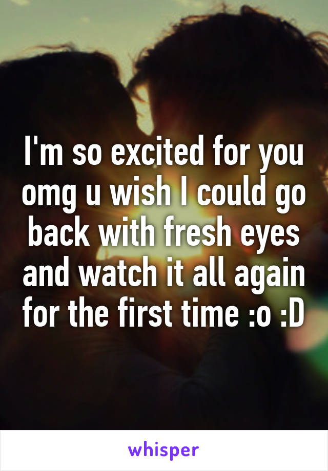 I'm so excited for you omg u wish I could go back with fresh eyes and watch it all again for the first time :o :D