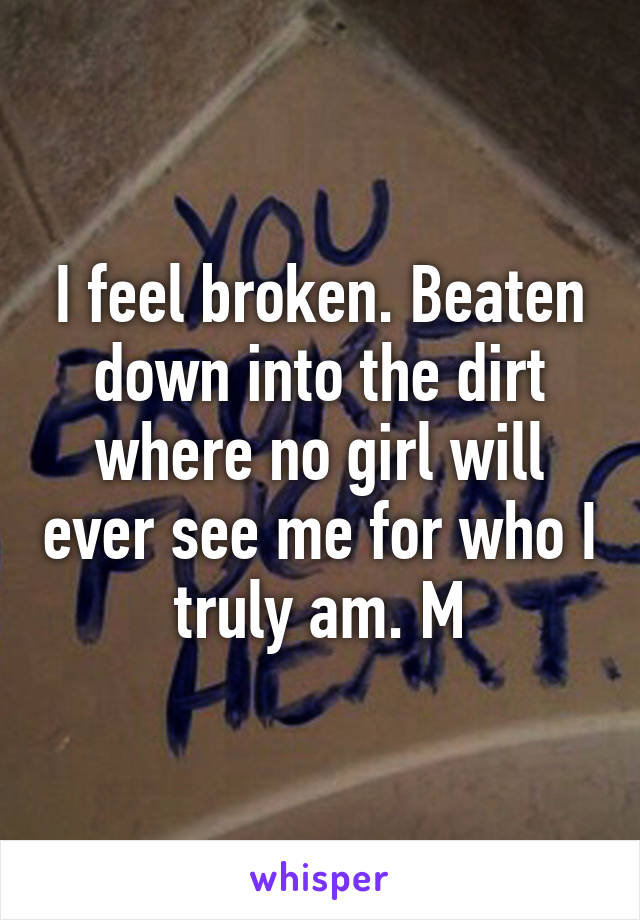 I feel broken. Beaten down into the dirt where no girl will ever see me for who I truly am. M