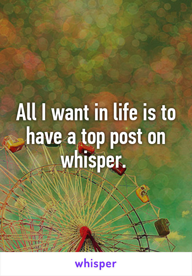 All I want in life is to have a top post on whisper. 