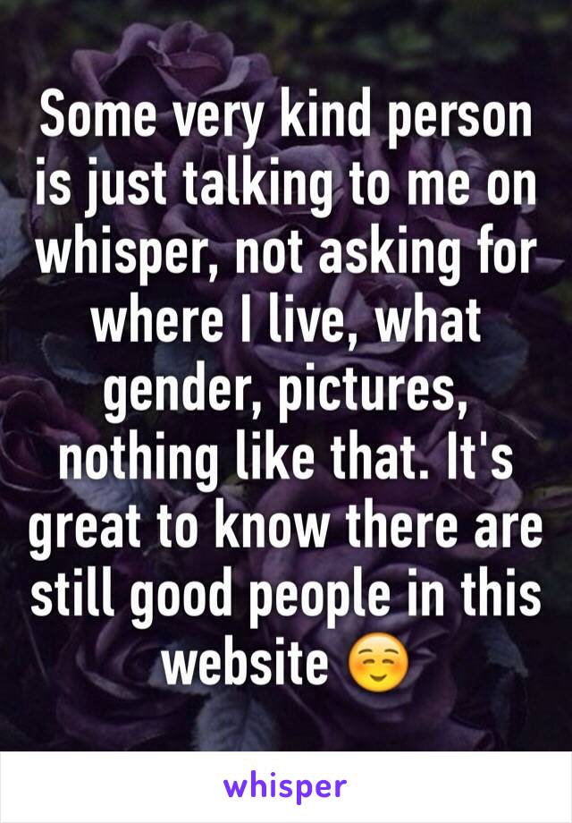 Some very kind person is just talking to me on whisper, not asking for where I live, what gender, pictures, nothing like that. It's great to know there are still good people in this website ☺️