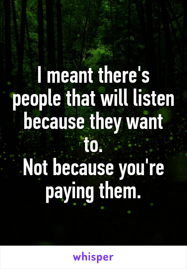 I meant there's people that will listen because they want to.
Not because you're paying them.