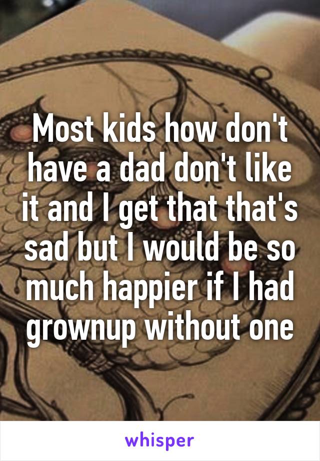 Most kids how don't have a dad don't like it and I get that that's sad but I would be so much happier if I had grownup without one