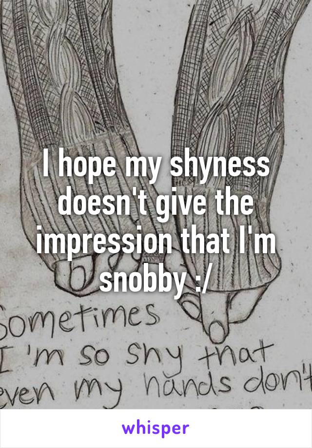 I hope my shyness doesn't give the impression that I'm
snobby :/