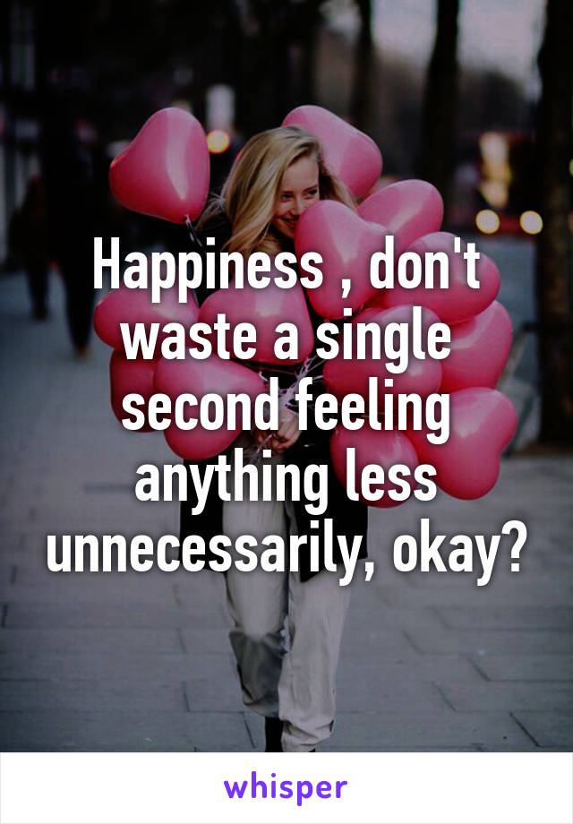 Happiness , don't waste a single second feeling anything less unnecessarily, okay?