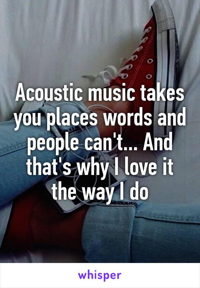 Acoustic music takes you places words and people can't... And that's why I love it the way I do