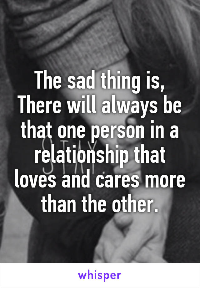 The sad thing is,
There will always be that one person in a relationship that loves and cares more than the other.