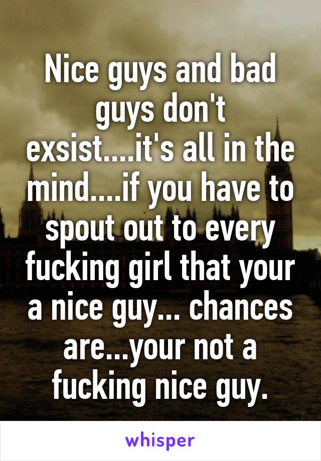 Nice guys and bad guys don't exsist....it's all in the mind....if you have to spout out to every fucking girl that your a nice guy... chances are...your not a fucking nice guy.