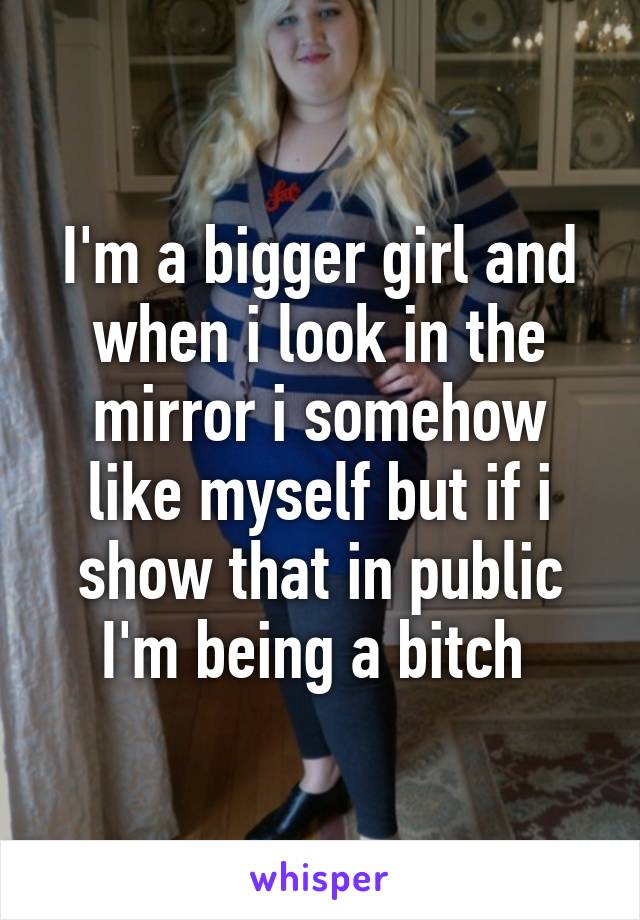 I'm a bigger girl and when i look in the mirror i somehow like myself but if i show that in public I'm being a bitch 