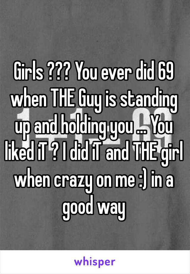 Girls ??? You ever did 69 when THE Guy is standing up and holding you ... You liked iT ? I did iT and THE girl when crazy on me :) in a good way 