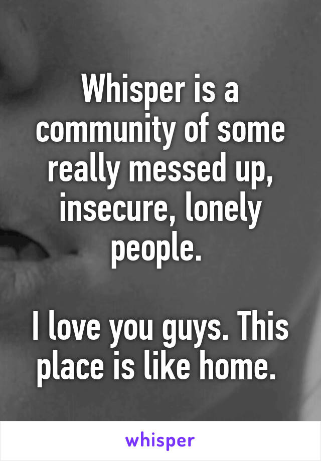 Whisper is a community of some really messed up, insecure, lonely people. 

I love you guys. This place is like home. 