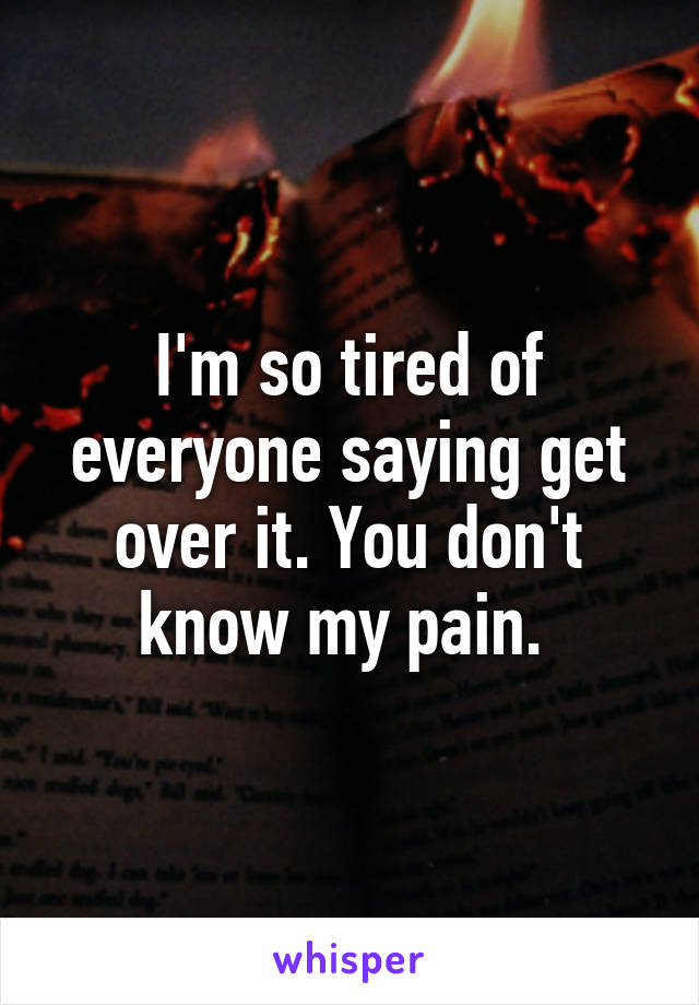 I'm so tired of everyone saying get over it. You don't know my pain. 