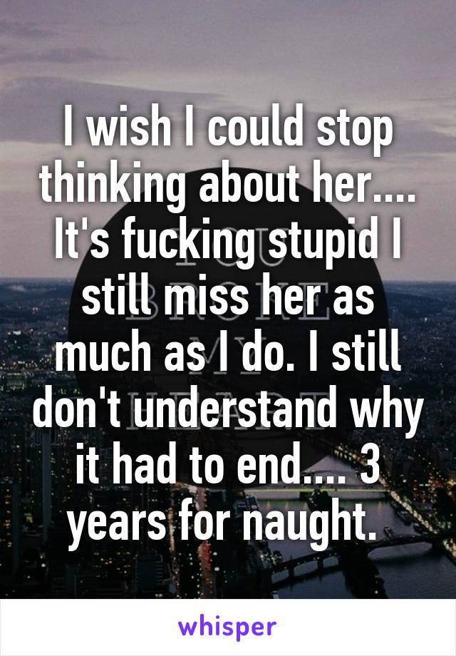 I wish I could stop thinking about her.... It's fucking stupid I still miss her as much as I do. I still don't understand why it had to end.... 3 years for naught. 