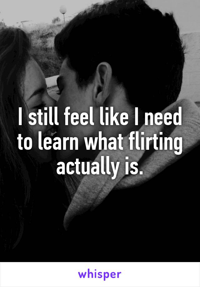 I still feel like I need to learn what flirting actually is.