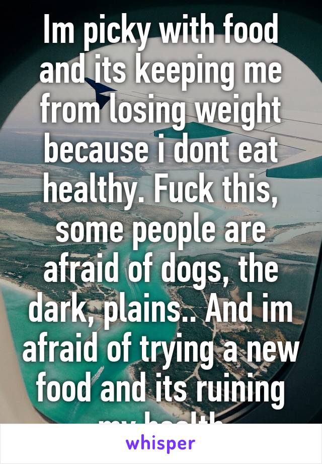 Im picky with food and its keeping me from losing weight because i dont eat healthy. Fuck this, some people are afraid of dogs, the dark, plains.. And im afraid of trying a new food and its ruining my health