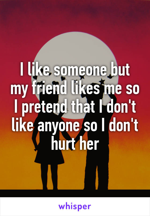 I like someone but my friend likes me so I pretend that I don't like anyone so I don't hurt her