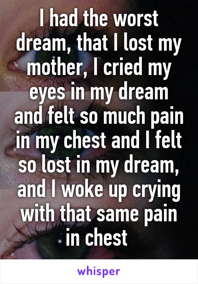 I had the worst dream, that I lost my mother, I cried my eyes in my dream and felt so much pain in my chest and I felt so lost in my dream, and I woke up crying with that same pain in chest 
