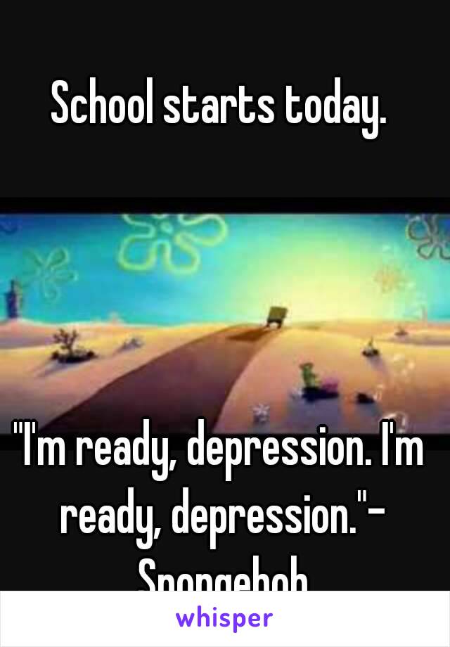 School starts today.




"I'm ready, depression. I'm ready, depression."- Spongebob