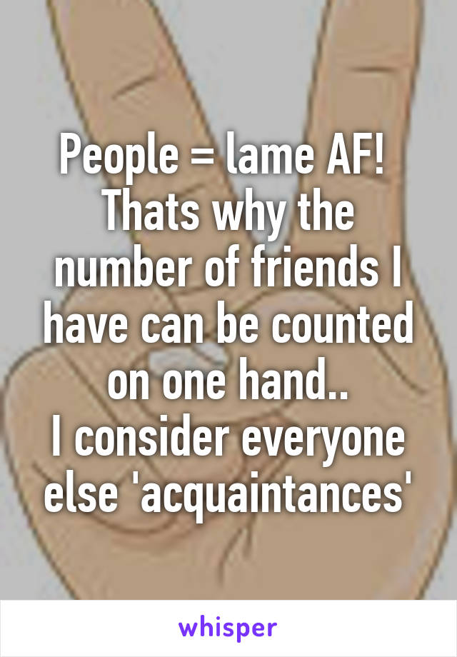 People = lame AF! 
Thats why the number of friends I have can be counted on one hand..
I consider everyone else 'acquaintances'