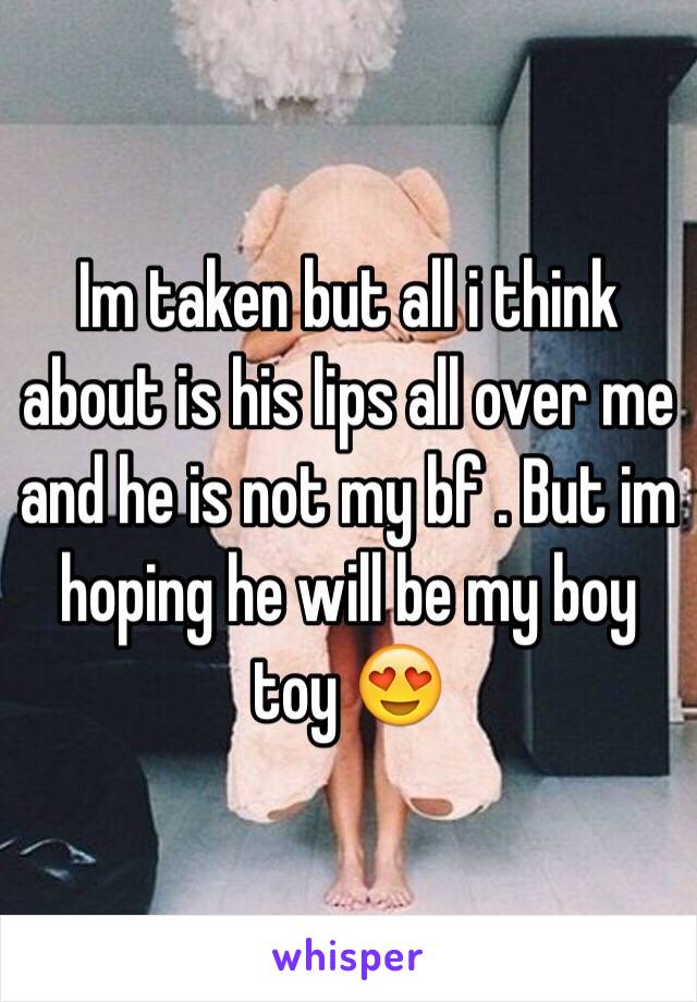 Im taken but all i think about is his lips all over me and he is not my bf . But im hoping he will be my boy toy 😍