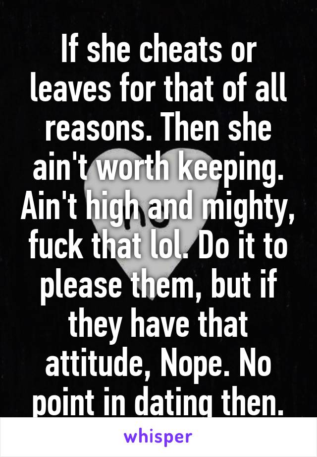 If she cheats or leaves for that of all reasons. Then she ain't worth keeping. Ain't high and mighty, fuck that lol. Do it to please them, but if they have that attitude, Nope. No point in dating then.