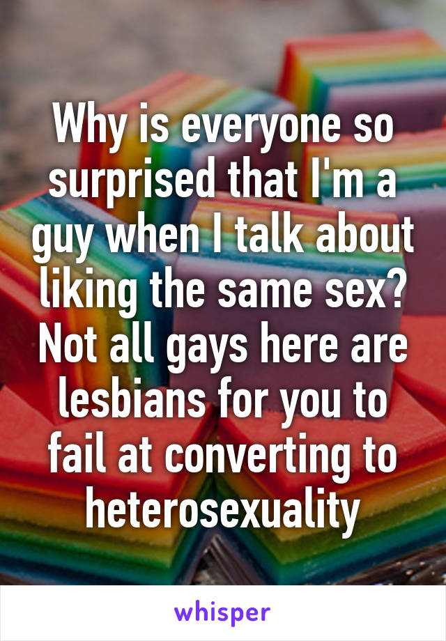 Why is everyone so surprised that I'm a guy when I talk about liking the same sex? Not all gays here are lesbians for you to fail at converting to heterosexuality