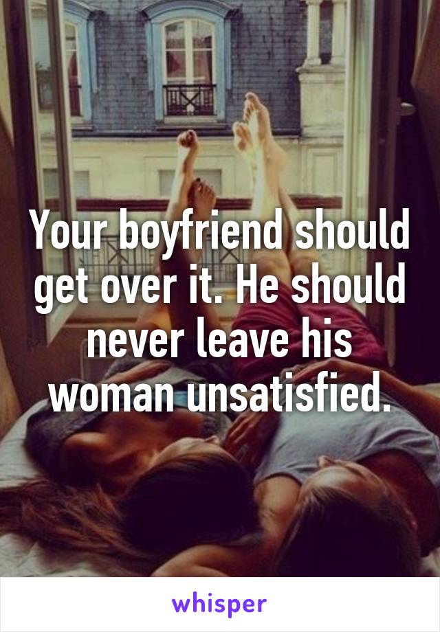 Your boyfriend should get over it. He should never leave his woman unsatisfied.