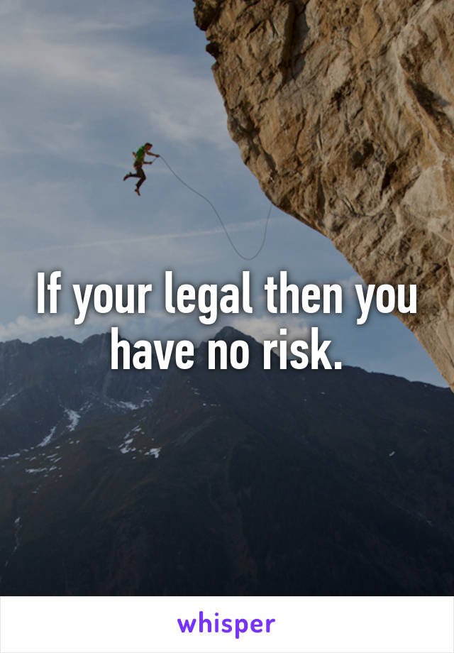 If your legal then you have no risk.