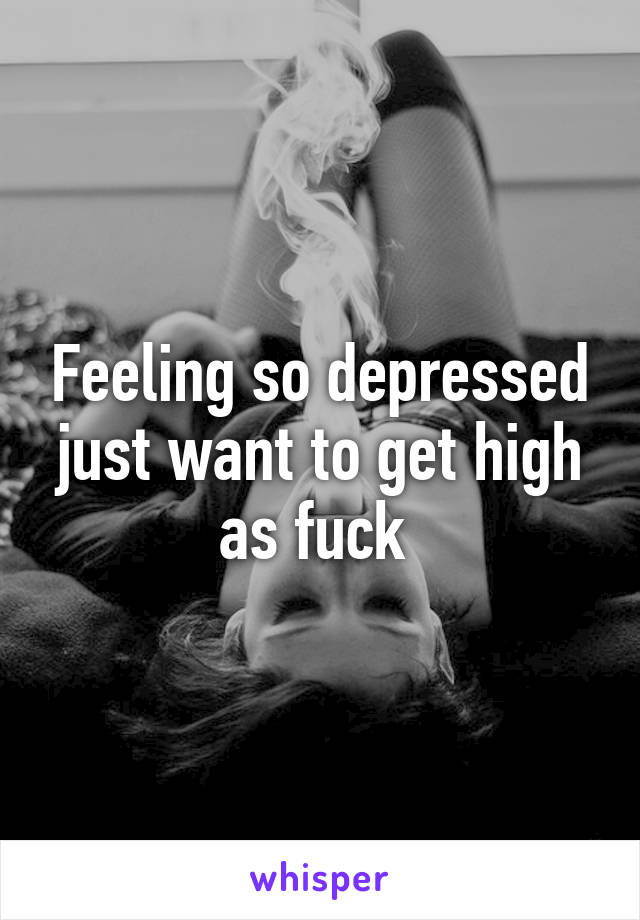 Feeling so depressed
just want to get high as fuck 