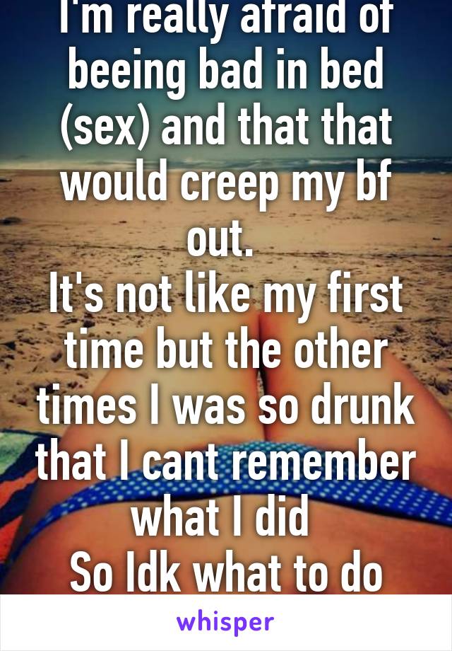 I'm really afraid of beeing bad in bed (sex) and that that would creep my bf out. 
It's not like my first time but the other times I was so drunk that I cant remember what I did 
So Idk what to do now