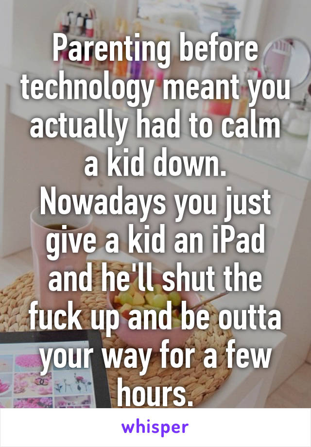 Parenting before technology meant you actually had to calm a kid down. Nowadays you just give a kid an iPad and he'll shut the fuck up and be outta your way for a few hours.