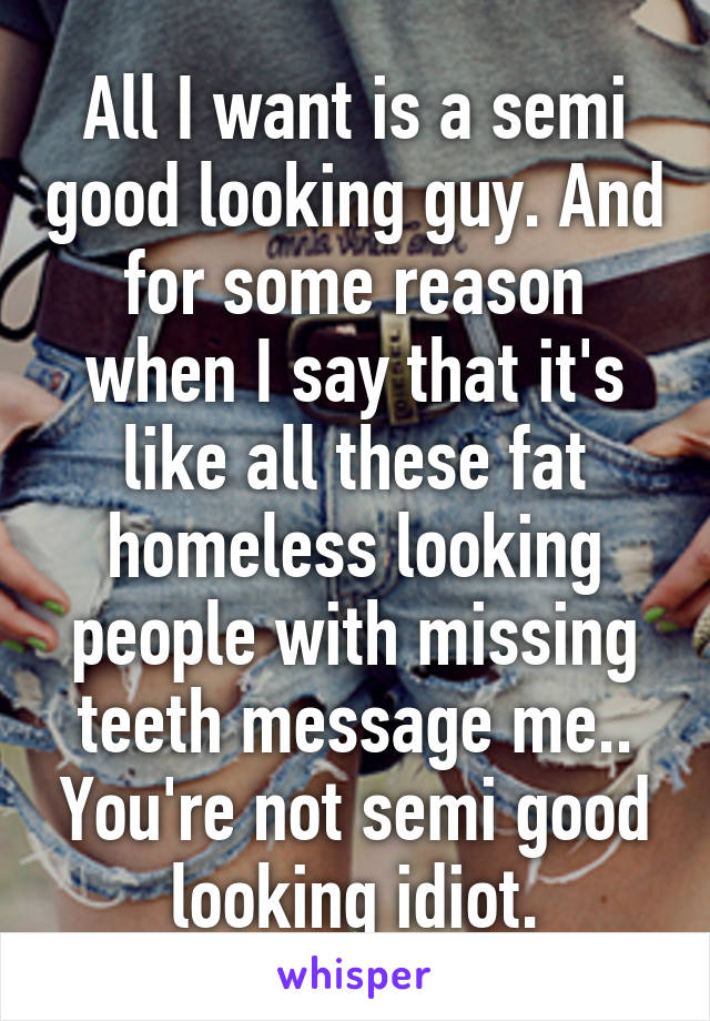 All I want is a semi good looking guy. And for some reason when I say that it's like all these fat homeless looking people with missing teeth message me.. You're not semi good looking idiot.