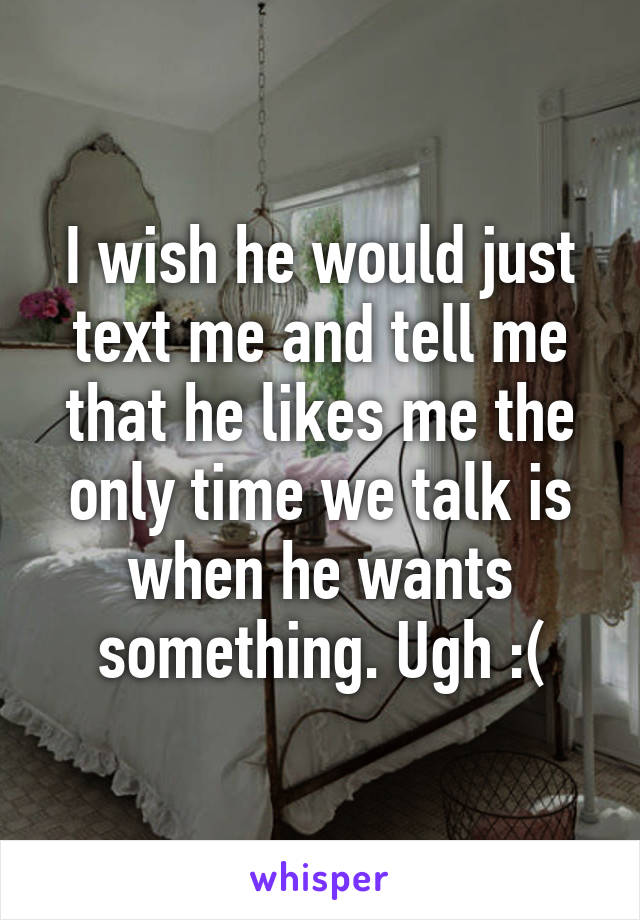 I wish he would just text me and tell me that he likes me the only time we talk is when he wants something. Ugh :(